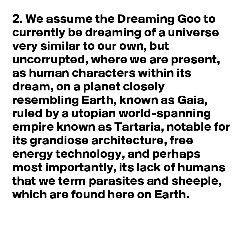 2. We assume the Dreaming Goo to currently be dreaming of a universe very similar to our own, but uncorrupted, where we are present, as human characters within its dream, on a planet closely resembling Earth, known as Gaia, ruled by a utopian world-spanning empire known as Tartaria, notable for its grandiose architecture, free energy technology, and perhaps most importantly, its lack of humans that we term parasites and sheeple, which are found here on Earth.