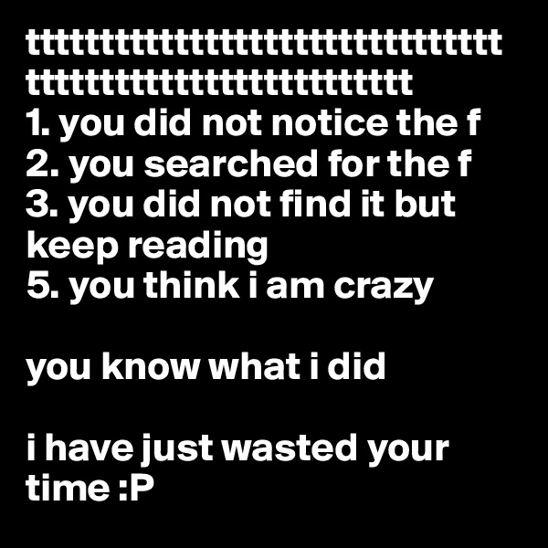 tttttttttttttttttttttttttttttttttttttttttttttttttttttttttt
1. you did not notice the f
2. you searched for the f
3. you did not find it but keep reading
5. you think i am crazy

you know what i did           

i have just wasted your time :P