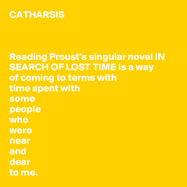CATHARSIS



Reading Proust's singular novel IN SEARCH OF LOST TIME is a way 
of coming to terms with 
time spent with 
some 
people 
who 
were 
near 
and 
dear 
to me.