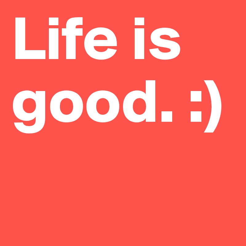 Life is good. :)