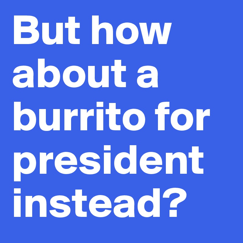 But how about a burrito for president instead?