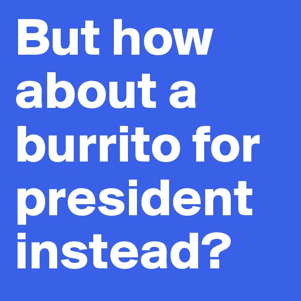 But how about a burrito for president instead?