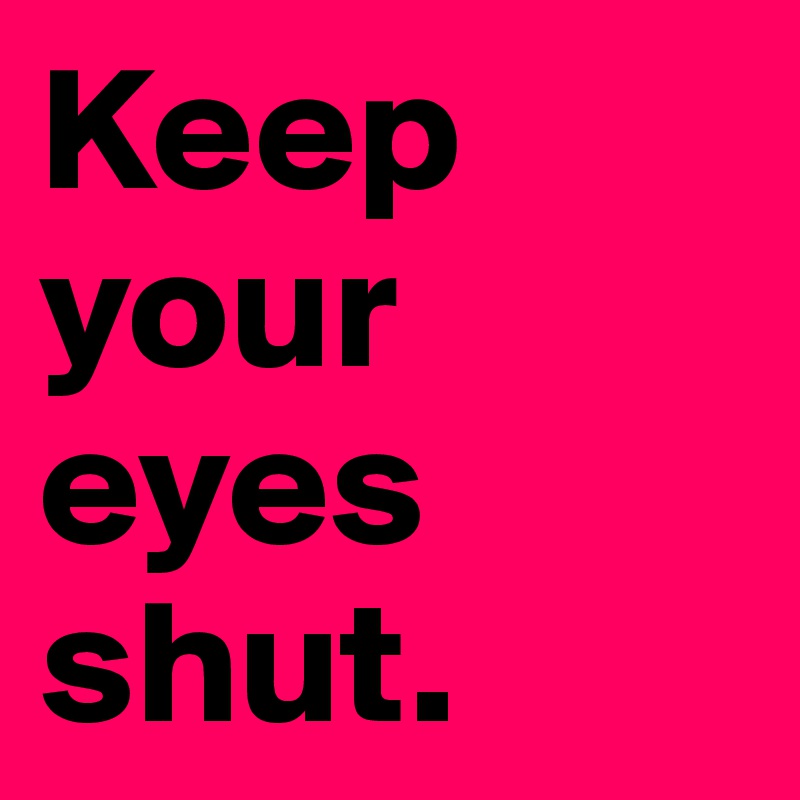 Keep your eyes shut. 