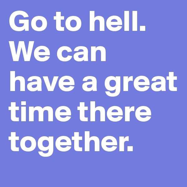 Go to hell. We can have a great time there together.