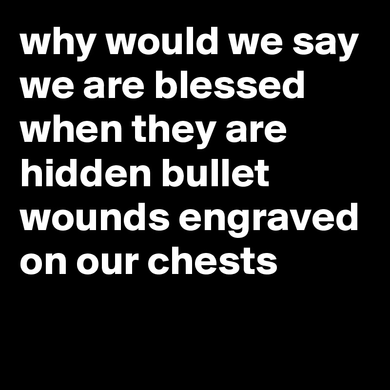 why would we say we are blessed
when they are hidden bullet wounds engraved on our chests
