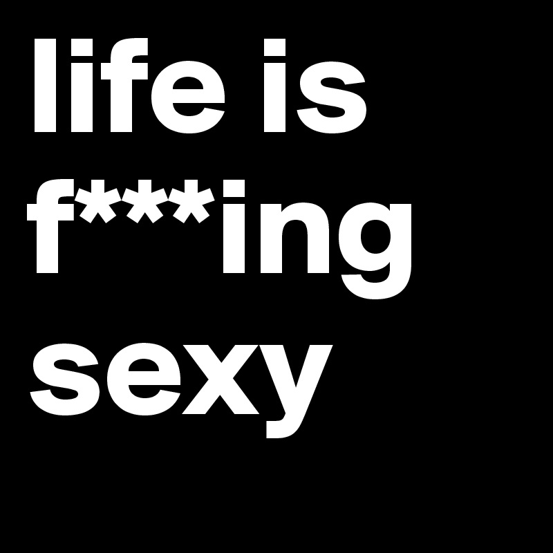 life is f***ing sexy
