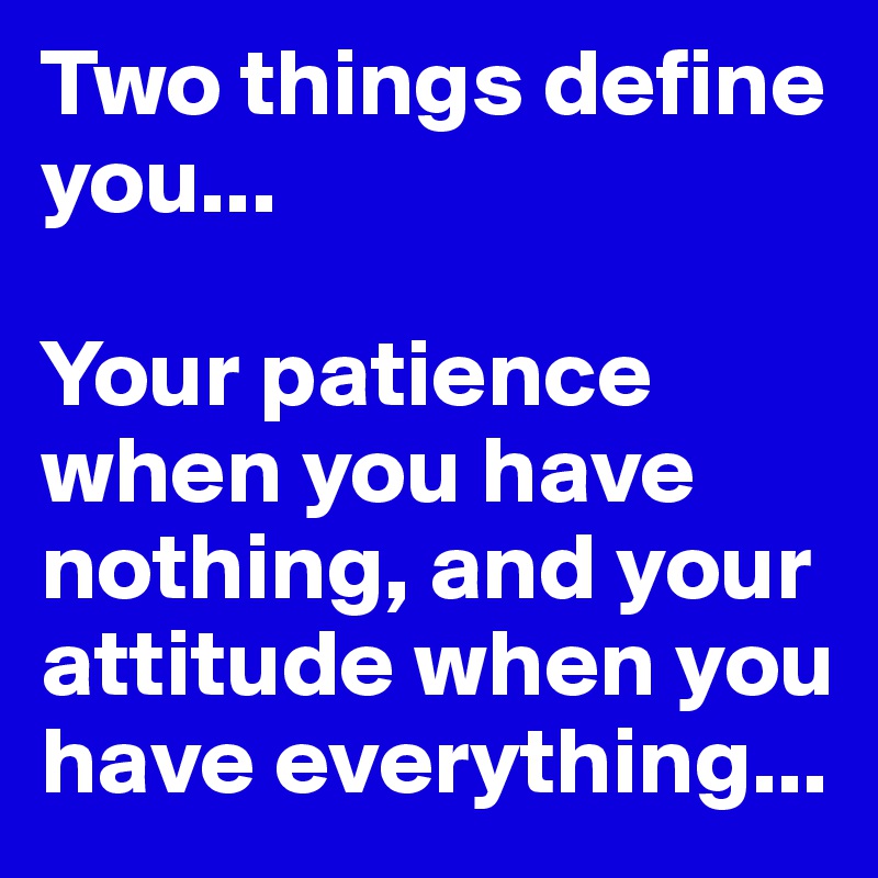 Two things define you... 

Your patience when you have nothing, and your attitude when you have everything...