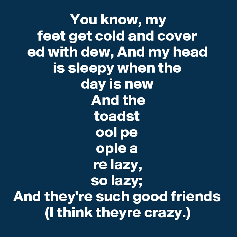 You know, my
feet get cold and cover
ed with dew, And my head
is sleepy when the
day is new
 And the
toadst
ool pe
ople a
re lazy,
so lazy;
And they're such good friends (I think theyre crazy.)