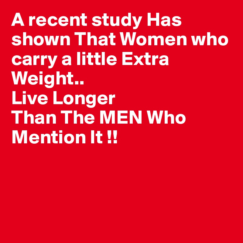 A recent study Has shown That Women who carry a little Extra Weight..
Live Longer
Than The MEN Who
Mention It !!



