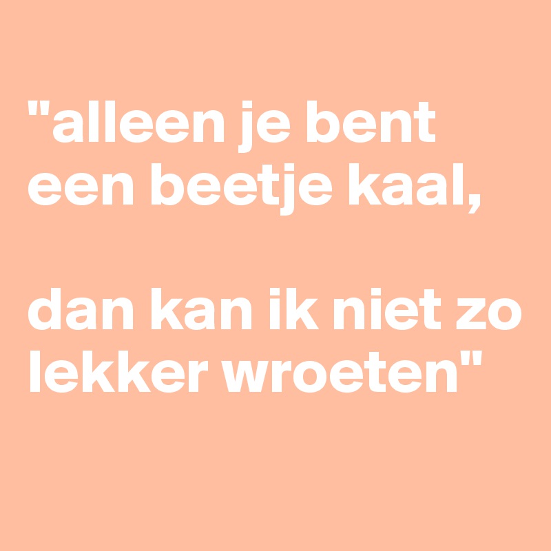 
"alleen je bent een beetje kaal,

dan kan ik niet zo lekker wroeten"
