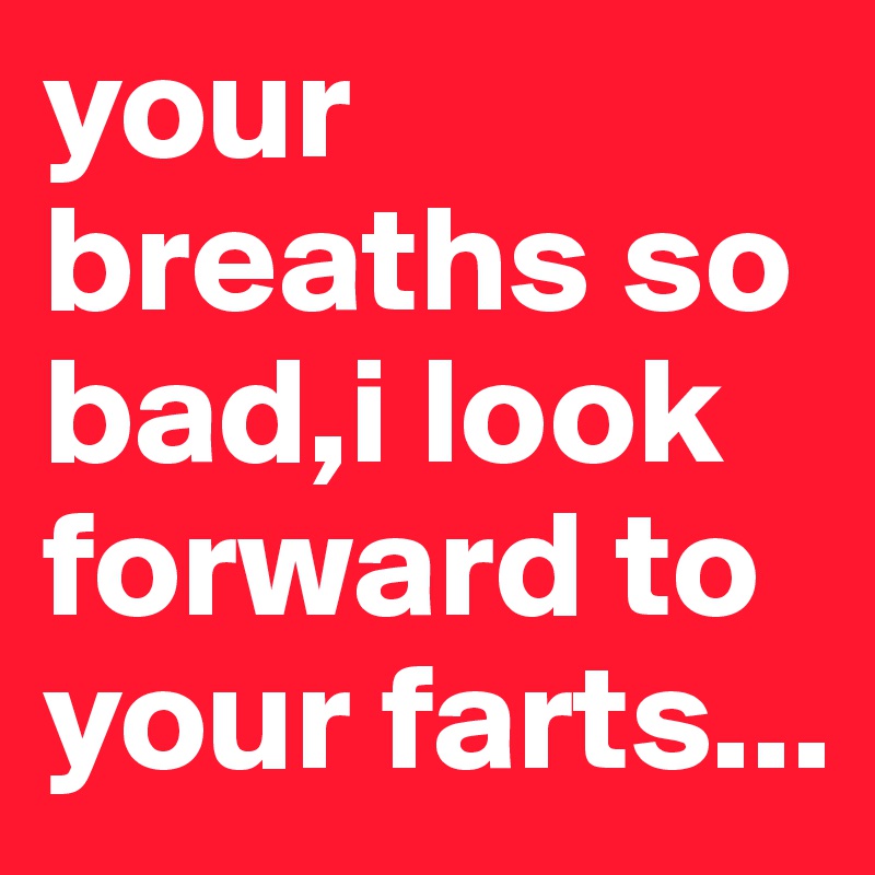 your breaths so bad,i look forward to your farts...