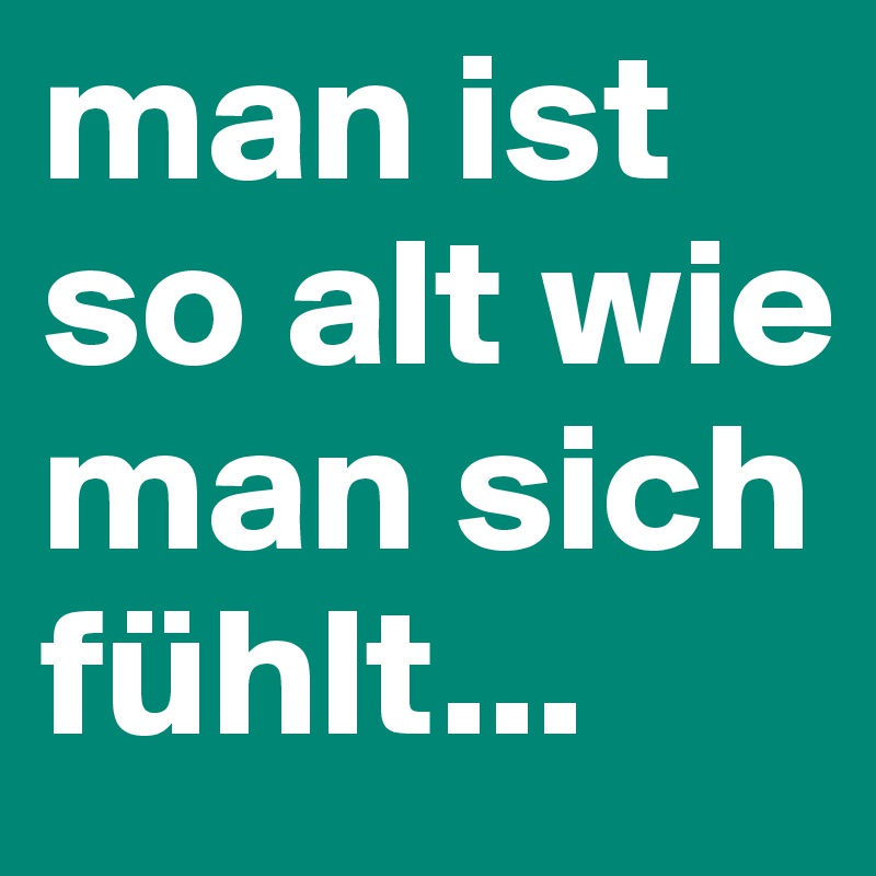 man ist so alt wie man sich fühlt...