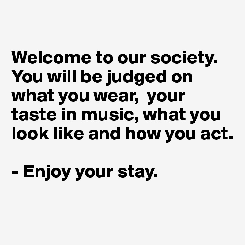 

Welcome to our society.
You will be judged on what you wear,  your taste in music, what you look like and how you act.

- Enjoy your stay.

