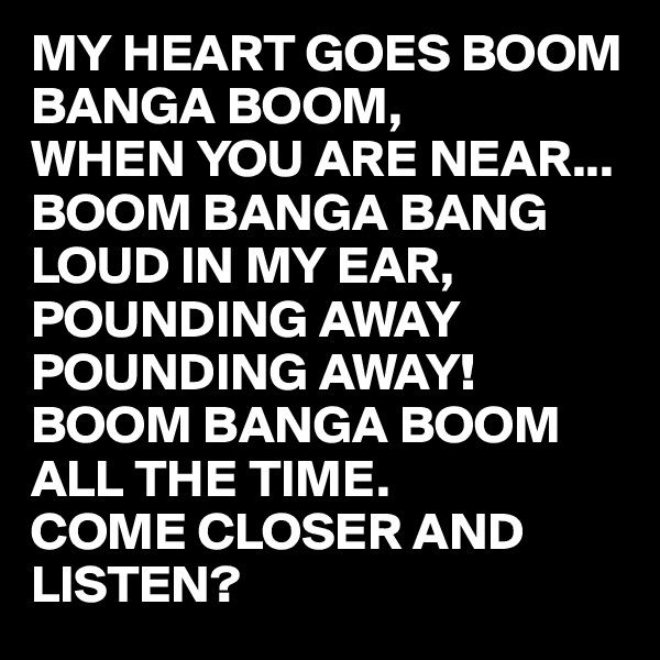 MY HEART GOES BOOM BANGA BOOM,
WHEN YOU ARE NEAR...
BOOM BANGA BANG 
LOUD IN MY EAR,
POUNDING AWAY 
POUNDING AWAY!
BOOM BANGA BOOM 
ALL THE TIME. 
COME CLOSER AND LISTEN? 