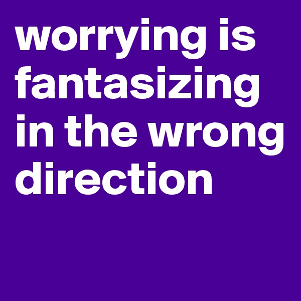 worrying is fantasizing in the wrong direction
