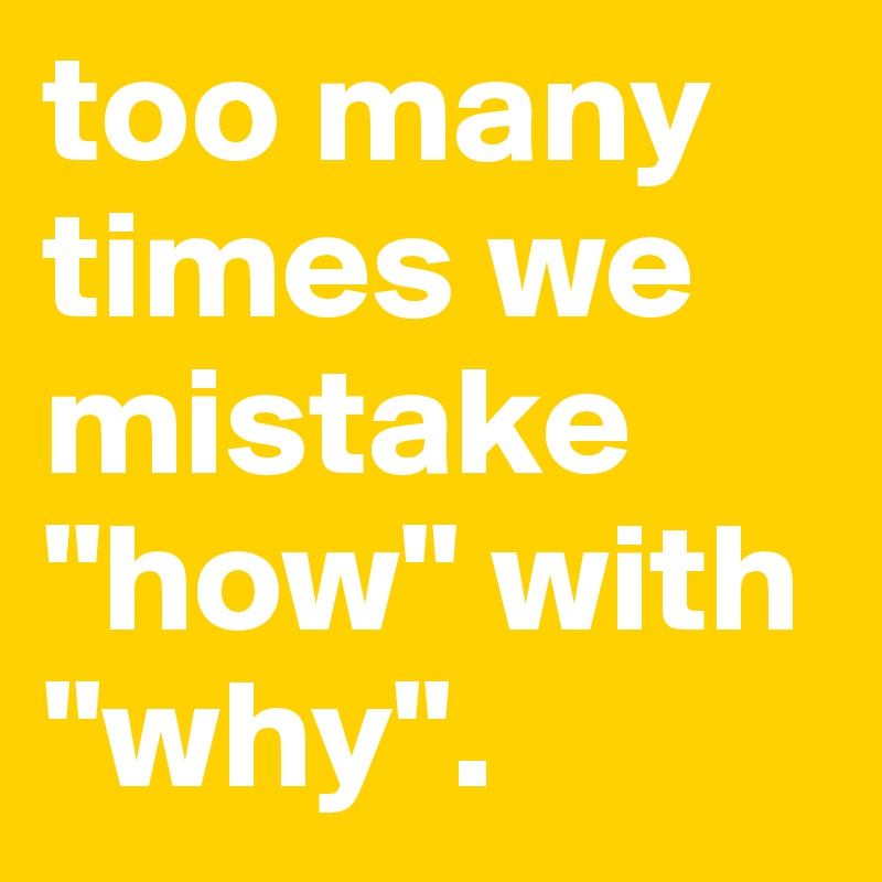 too many times we mistake "how" with "why".