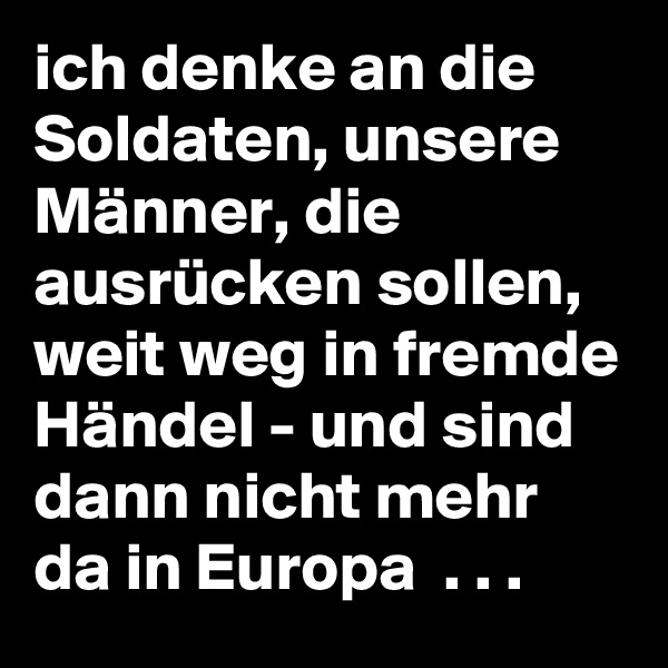 ich denke an die Soldaten, unsere Männer, die ausrücken sollen, weit weg in fremde Händel - und sind dann nicht mehr da in Europa  . . . 