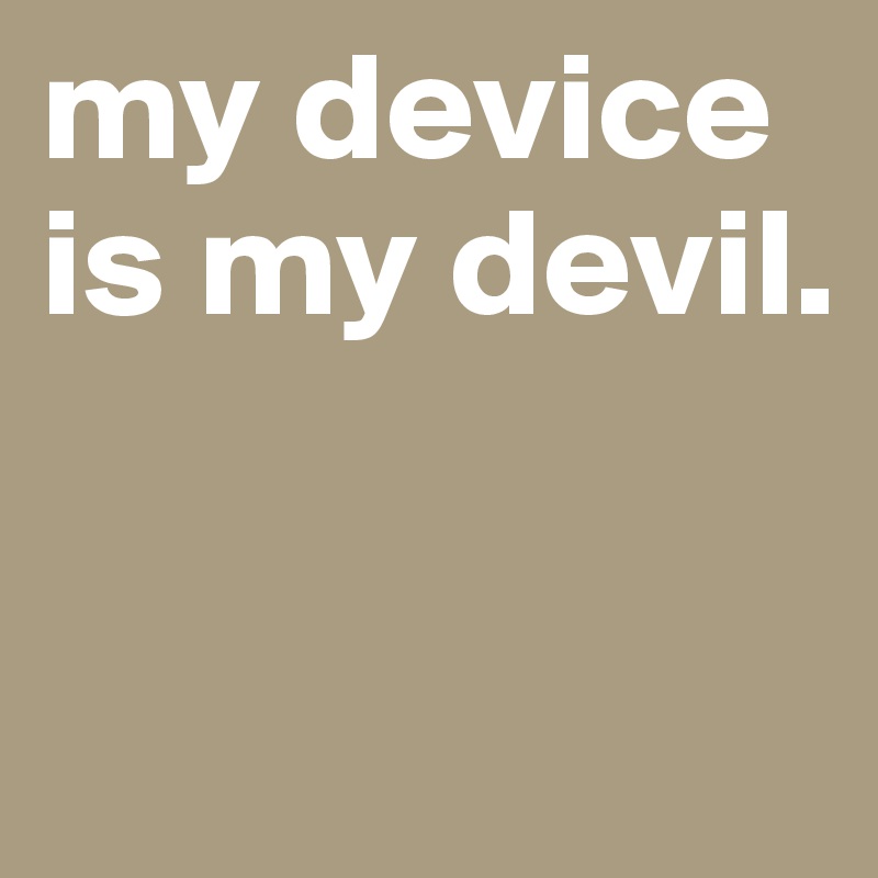 my device is my devil. 

