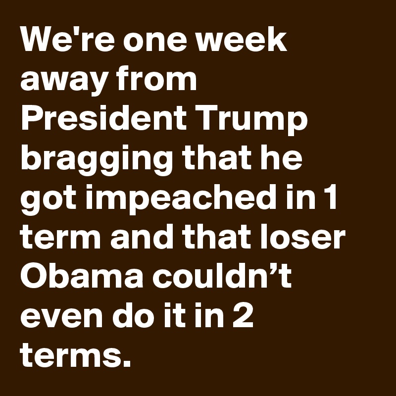 We're one week away from President Trump bragging that he got impeached in 1 term and that loser Obama couldn’t even do it in 2 terms.
