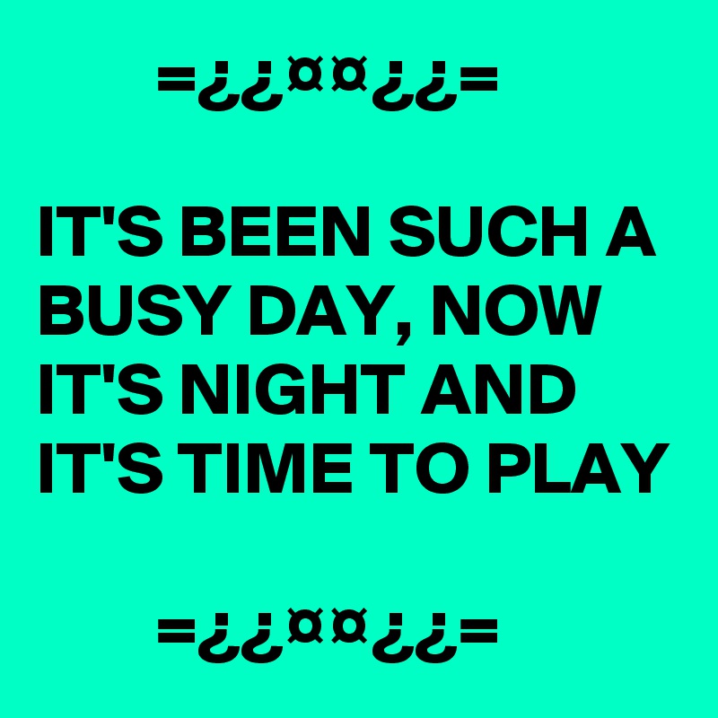         =¿¿¤¤¿¿=

IT'S BEEN SUCH A BUSY DAY, NOW IT'S NIGHT AND IT'S TIME TO PLAY

        =¿¿¤¤¿¿=