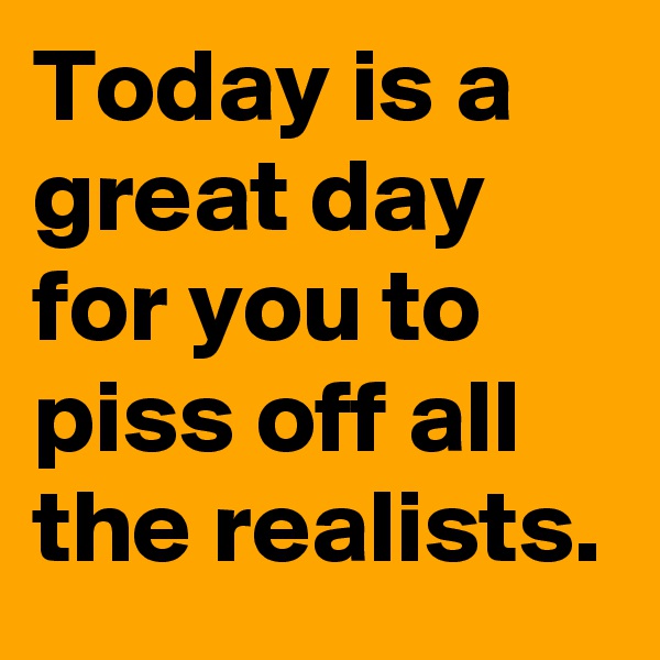 Today is a great day for you to piss off all the realists.