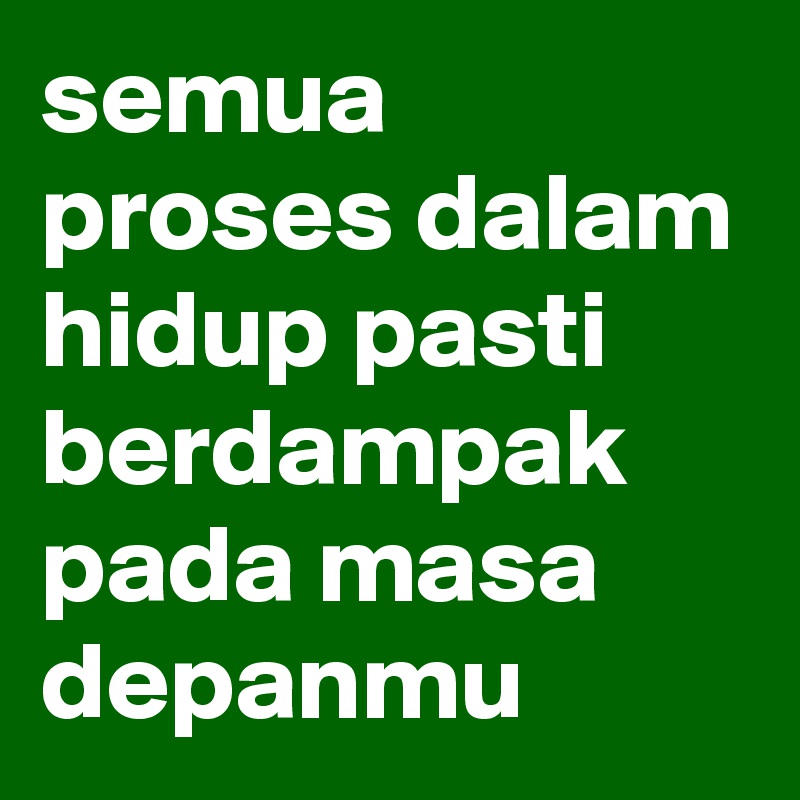 semua proses dalam hidup pasti berdampak pada masa depanmu