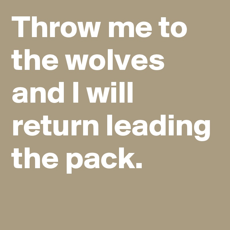 Throw me to the wolves and I will return leading the pack.
