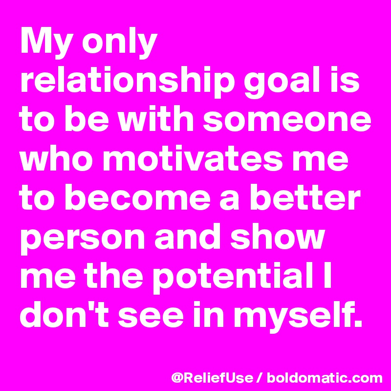 My only relationship goal is to be with someone who motivates me to become a better person and show me the potential I don't see in myself.