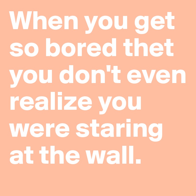 When you get so bored thet you don't even realize you were staring at the wall. 