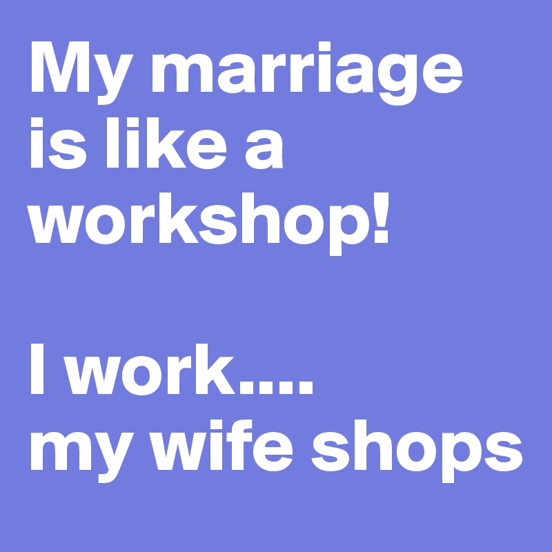 My marriage is like a workshop!

I work....
my wife shops