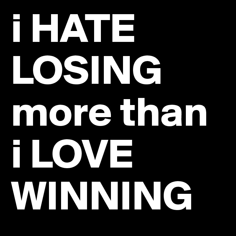 i HATE LOSING more than i LOVE WINNING