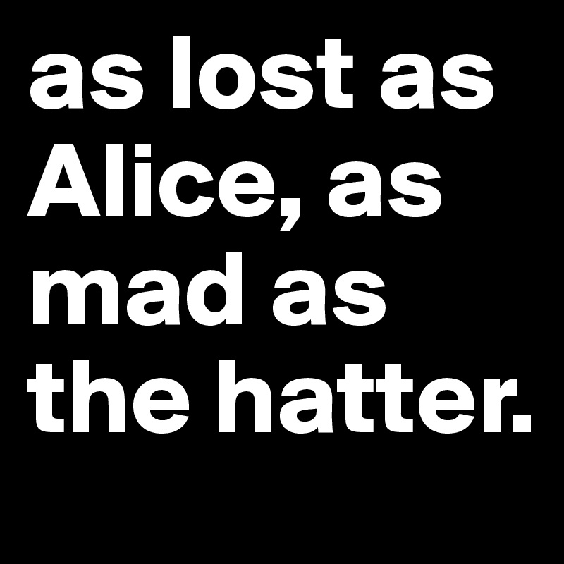 as lost as Alice, as mad as the hatter. 