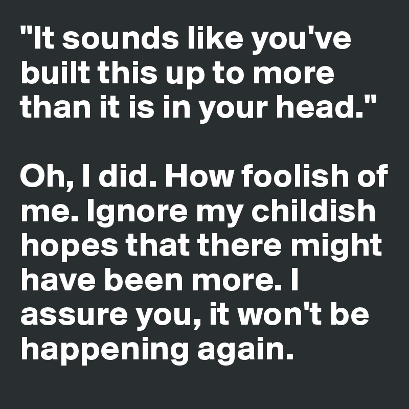 "It sounds like you've built this up to more than it is in your head."

Oh, I did. How foolish of me. Ignore my childish hopes that there might have been more. I assure you, it won't be happening again. 