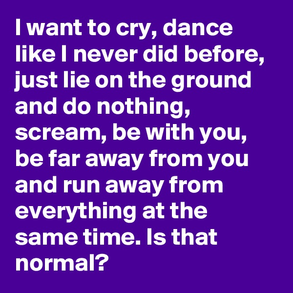 I want to cry, dance like I never did before, just lie on the ground and do nothing, scream, be with you, be far away from you and run away from everything at the same time. Is that normal? 