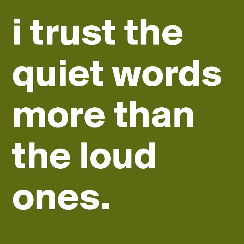 i trust the quiet words more than the loud ones.
