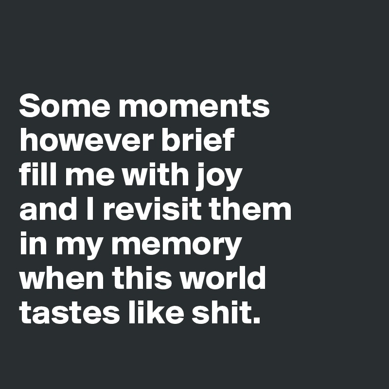 

Some moments however brief 
fill me with joy 
and I revisit them 
in my memory 
when this world tastes like shit.
