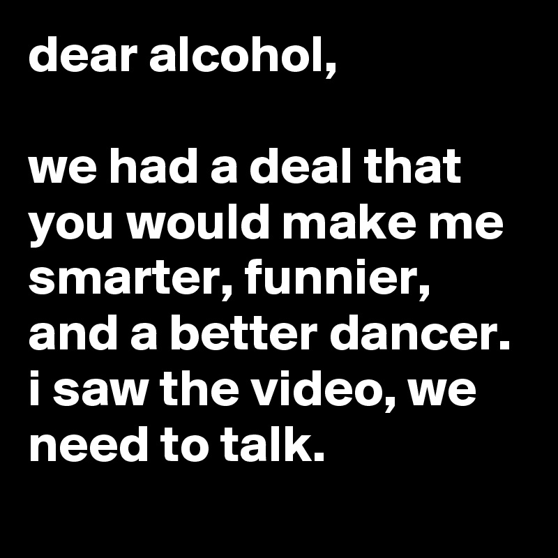 dear alcohol,

we had a deal that you would make me smarter, funnier, and a better dancer. i saw the video, we need to talk.