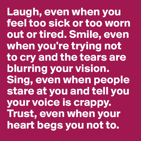 Laugh, even when you feel too sick or too worn out or tired. Smile, even when you're trying not to cry and the tears are blurring your vision. Sing, even when people stare at you and tell you your voice is crappy. Trust, even when your heart begs you not to. 
