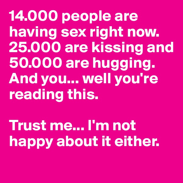 14.000 people are having sex right now. 25.000 are kissing and 50.000 are hugging.
And you... well you're reading this.

Trust me... I'm not happy about it either.
