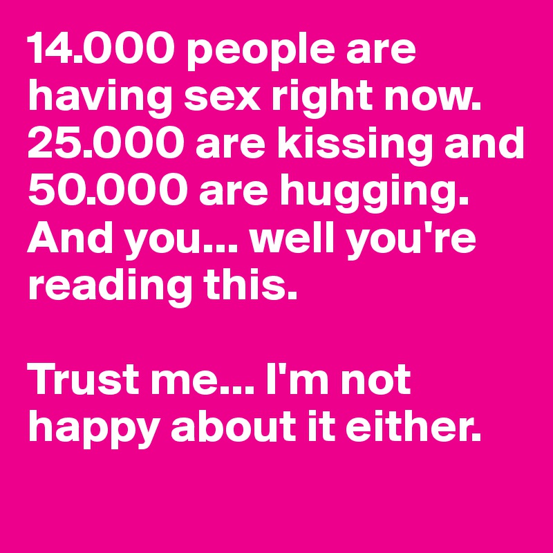 14.000 people are having sex right now. 25.000 are kissing and 50.000 are hugging.
And you... well you're reading this.

Trust me... I'm not happy about it either.
