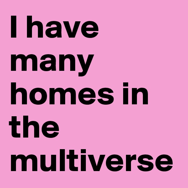 I have many homes in the multiverse 