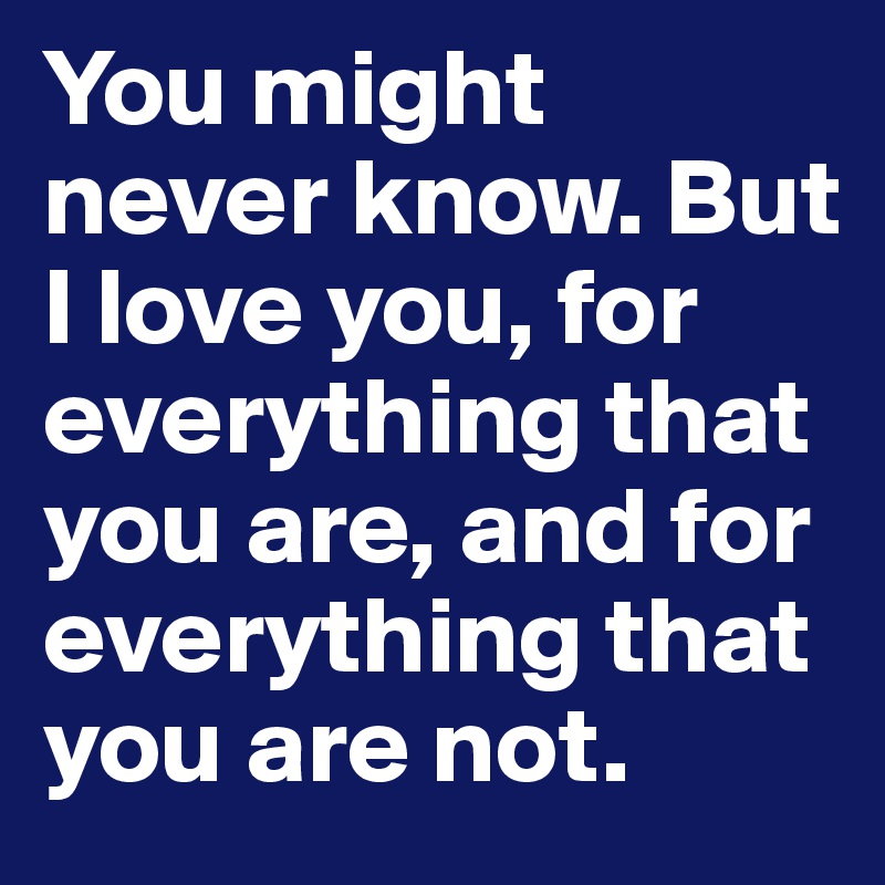 You might never know. But I love you, for everything that you are, and for everything that you are not.
