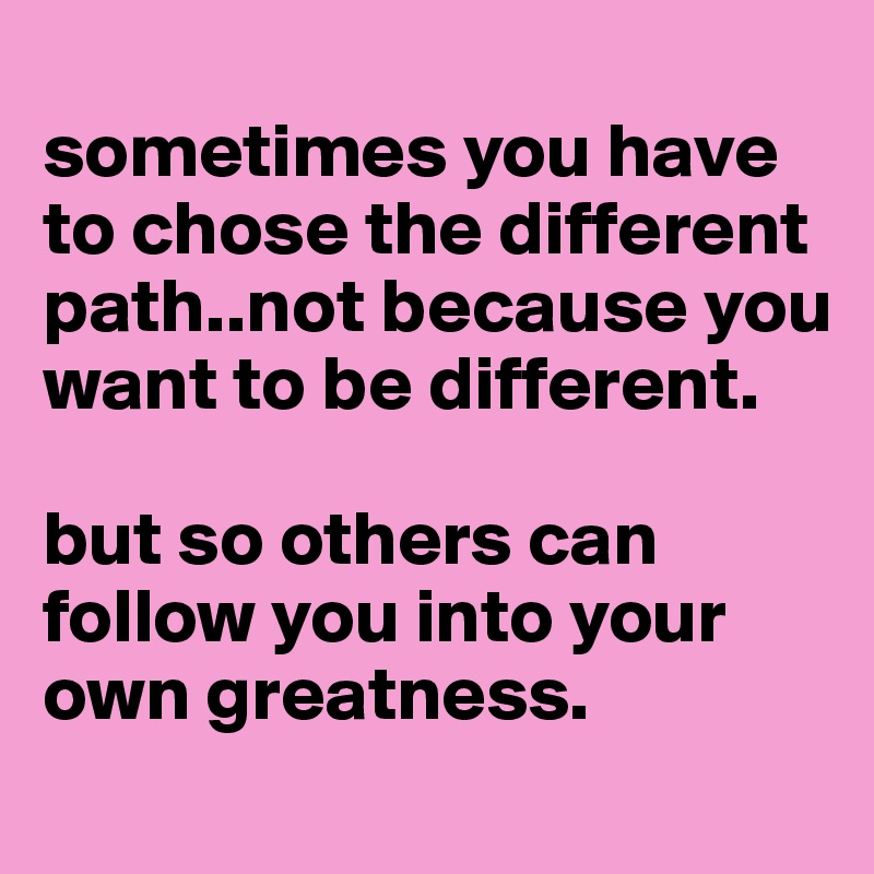 
sometimes you have to chose the different path..not because you want to be different.

but so others can follow you into your own greatness.