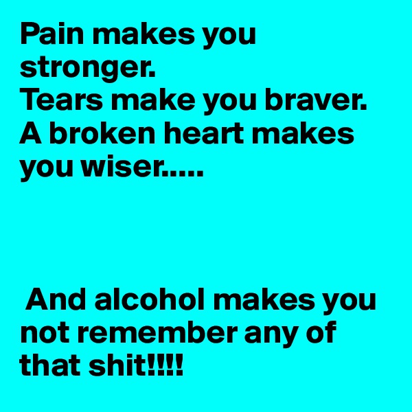 Pain makes you stronger. 
Tears make you braver. 
A broken heart makes you wiser.....



 And alcohol makes you not remember any of that shit!!!! 