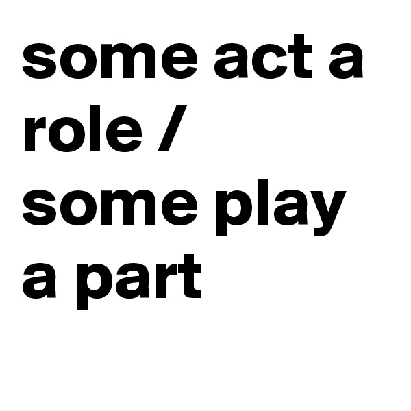 some act a role / some play a part
