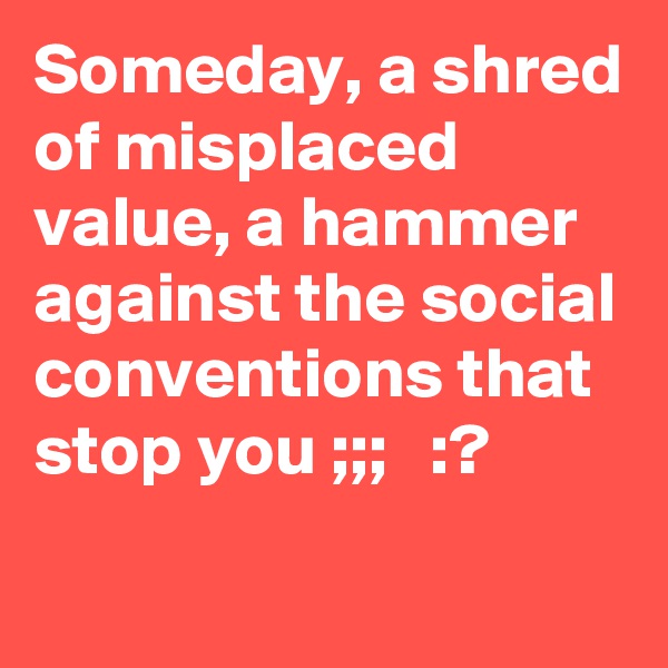 Someday, a shred of misplaced value, a hammer against the social conventions that stop you ;;;   :?