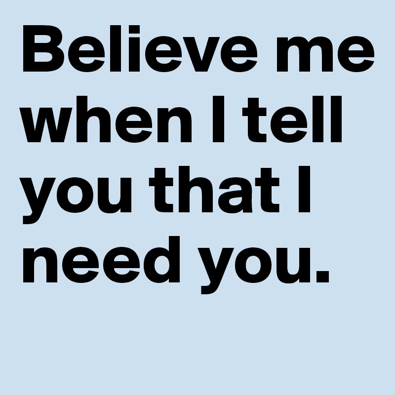 Believe me when I tell you that I need you.