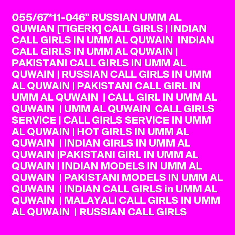 055/67*11-046" RUSSIAN UMM AL QUWIAN [TIGERK] CALL GIRLS | INDIAN CALL GIRLS IN UMM AL QUWAIN  INDIAN CALL GIRLS IN UMM AL QUWAIN | PAKISTANI CALL GIRLS IN UMM AL QUWAIN | RUSSIAN CALL GIRLS IN UMM AL QUWAIN | PAKISTANI CALL GIRL IN UMM AL QUWAIN  | CALL GIRL IN UMM AL QUWAIN  | UMM AL QUWAIN  CALL GIRLS SERVICE | CALL GIRLS SERVICE IN UMM AL QUWAIN | HOT GIRLS IN UMM AL QUWAIN  | INDIAN GIRLS IN UMM AL QUWAIN |PAKISTANI GIRL IN UMM AL QUWAIN | INDIAN MODELS IN UMM AL QUWAIN  | PAKISTANI MODELS IN UMM AL QUWAIN  | INDIAN CALL GIRLS in UMM AL QUWAIN  | MALAYALI CALL GIRLS IN UMM AL QUWAIN  | RUSSIAN CALL GIRLS