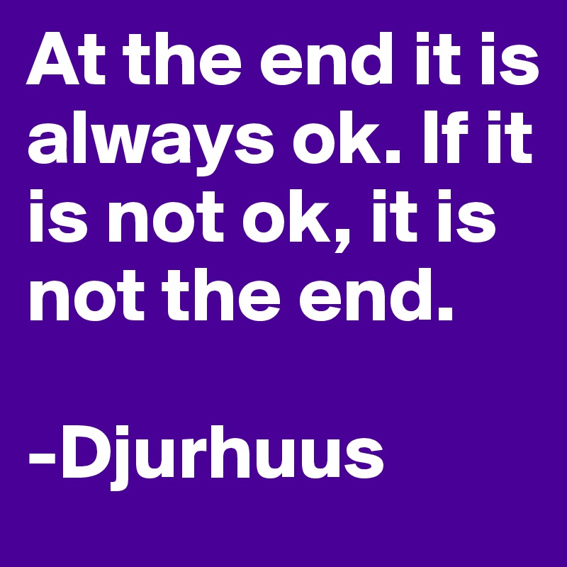 At the end it is always ok. If it is not ok, it is not the end. 

-Djurhuus