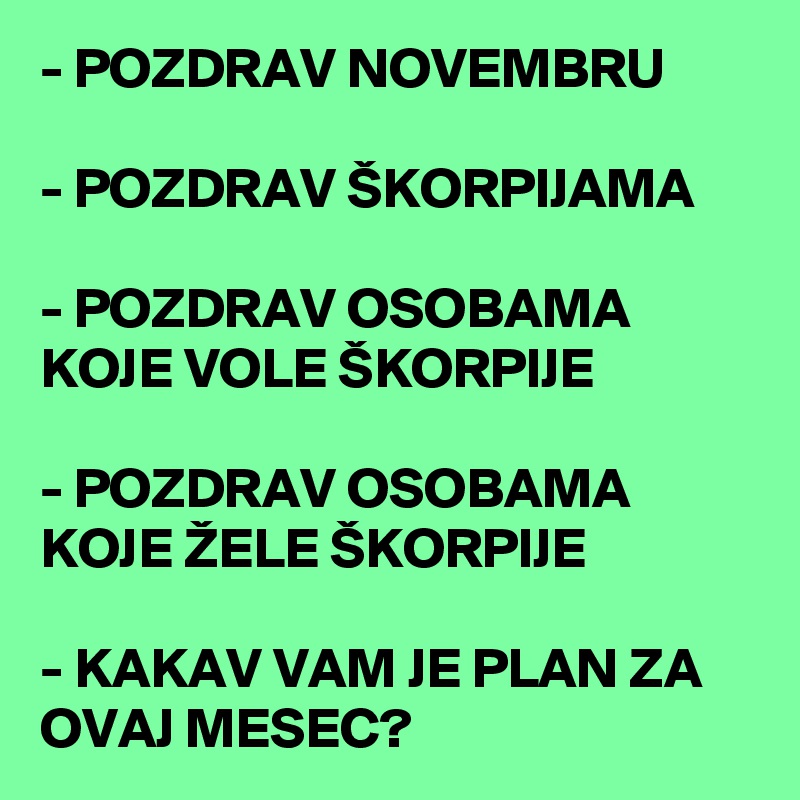 - POZDRAV NOVEMBRU

- POZDRAV ŠKORPIJAMA 

- POZDRAV OSOBAMA KOJE VOLE ŠKORPIJE

- POZDRAV OSOBAMA KOJE ŽELE ŠKORPIJE

- KAKAV VAM JE PLAN ZA OVAJ MESEC?   